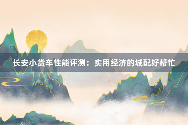 长安小货车性能评测：实用经济的城配好帮忙